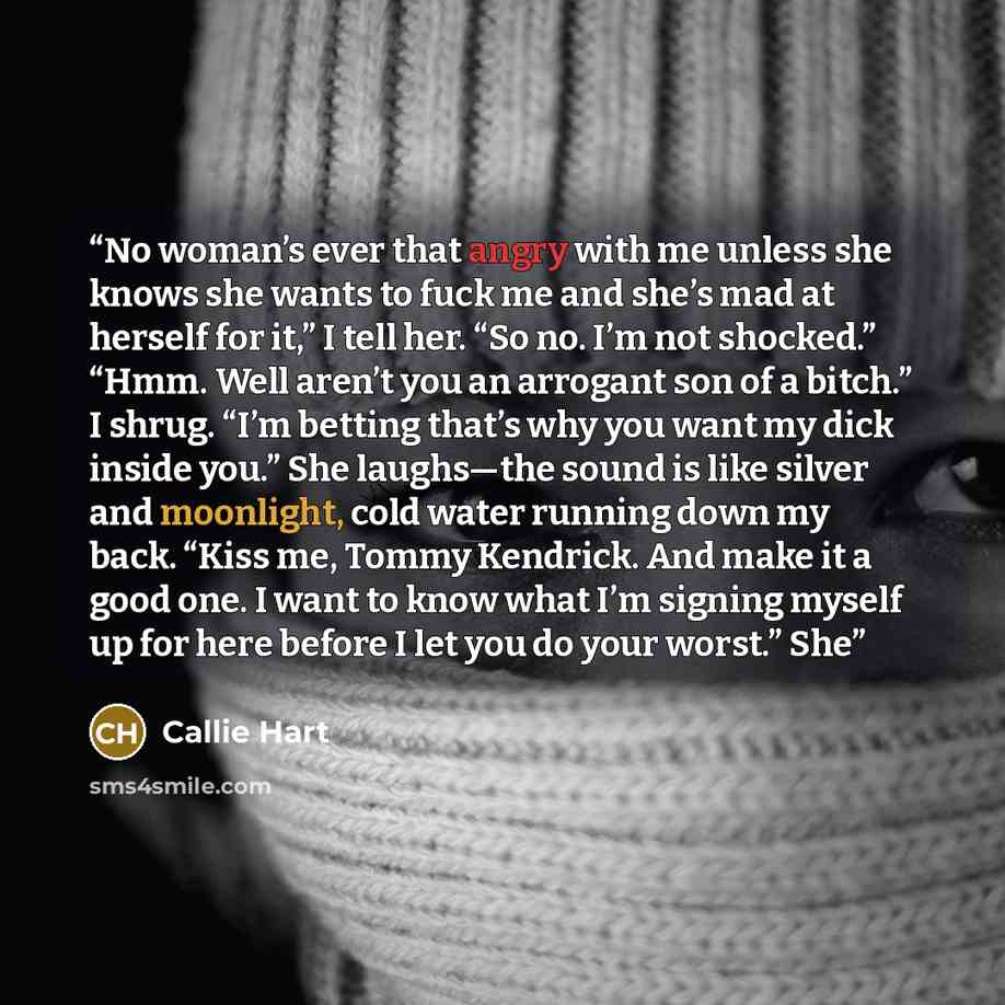 “No woman’s ever that angry with me unless she knows she wants to fuck me and she’s mad at herself for it,” I tell her. “So no. I’m not shocked.” “Hmm. Well aren’t you an arrogant son of a bitch.” I shrug. “I’m betting that’s why you want my dick inside you.” She laughs—the sound is like silver and…” quote by Callie Hart