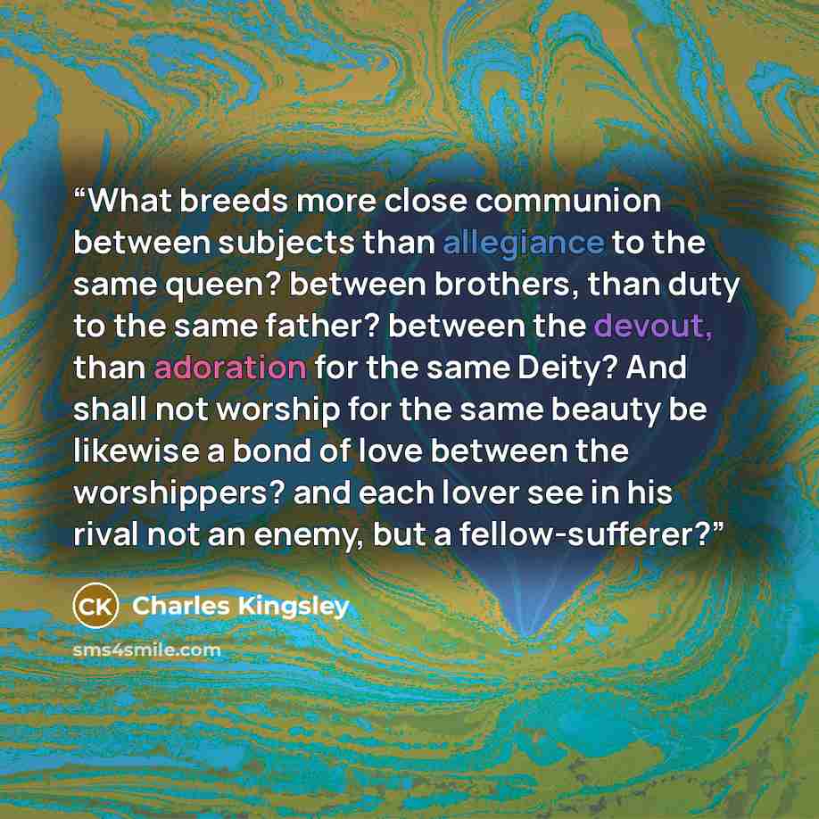 “What breeds more close communion between subjects than allegiance to the same queen? between brothers, than duty to the same father? between the devout, than adoration for the same Deity? And shall not worship for the same beauty be likewise a bond of love between the worshippers? and each lover…” quote by Charles Kingsley
