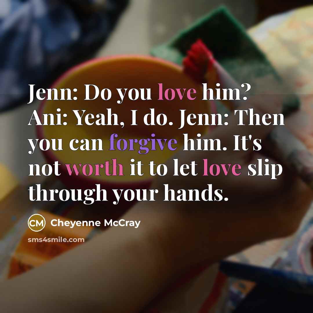 “Jenn: Do you love him? Ani: Yeah, I do. Jenn: Then you can forgive him. It's not worth it to let love slip through your hands.” quote by Cheyenne McCray