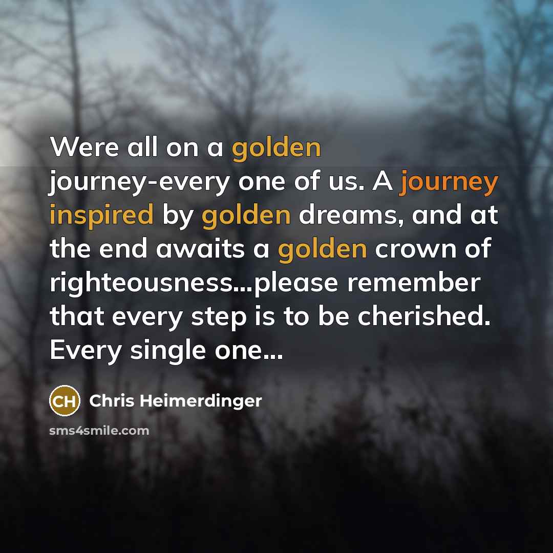 “Were all on a golden journey-every one of us. A journey inspired by golden dreams, and at the end awaits a golden crown of righteousness…please remember that every step is to be cherished. Every single one...” quote by Chris Heimerdinger