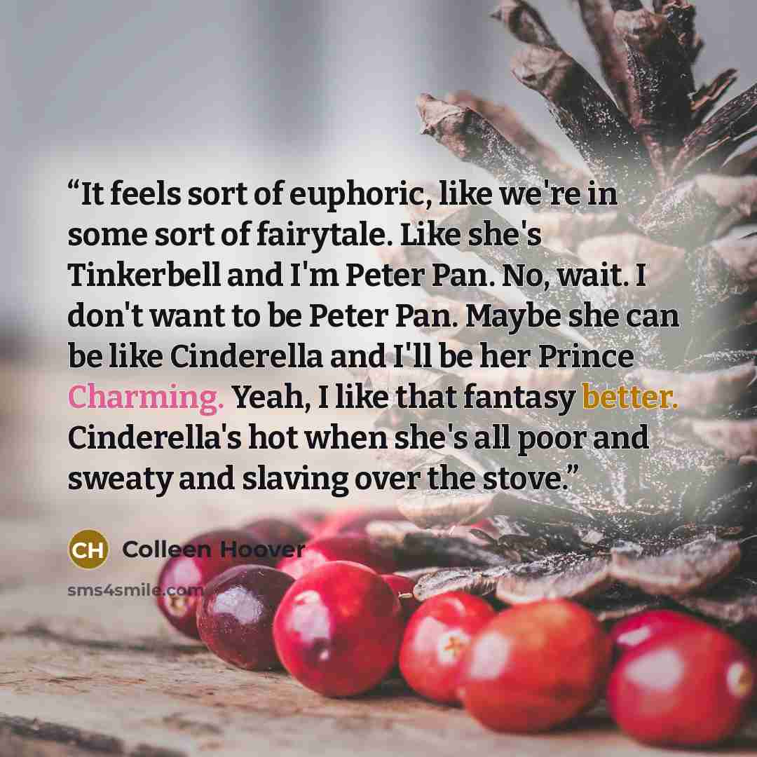 “It feels sort of euphoric, like we're in some sort of fairytale. Like she's Tinkerbell and I'm Peter Pan. No, wait. I don't want to be Peter Pan. Maybe she can be like Cinderella and I'll be her Prince Charming. Yeah, I like that fantasy better. Cinderella's hot when she's all poor and sweaty and…” quote by Colleen Hoover
