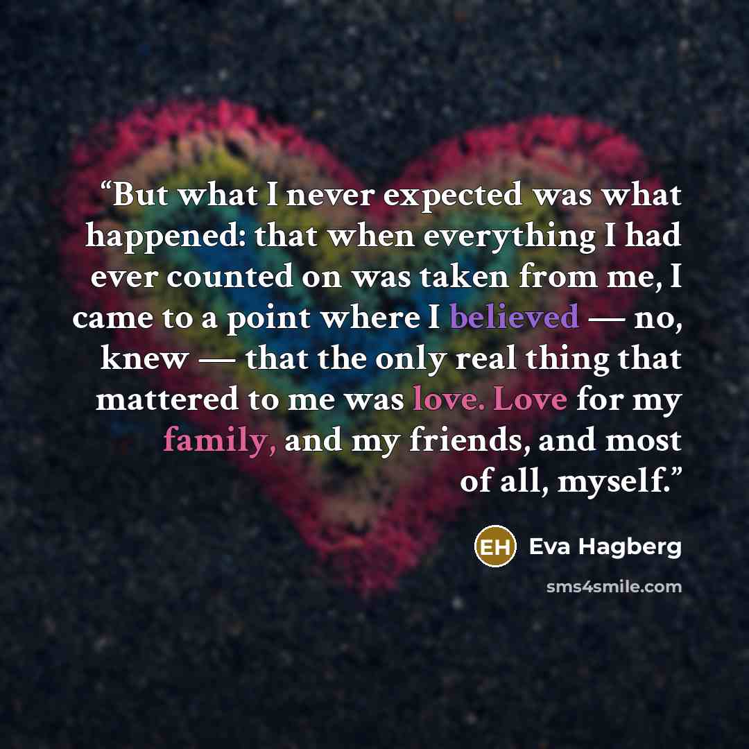 “But what I never expected was what happened: that when everything I had ever counted on was taken from me, I came to a point where I believed — no, knew — that the only real thing that mattered to me was love. Love for my family, and my friends, and most of all, myself.” quote by Eva Hagberg