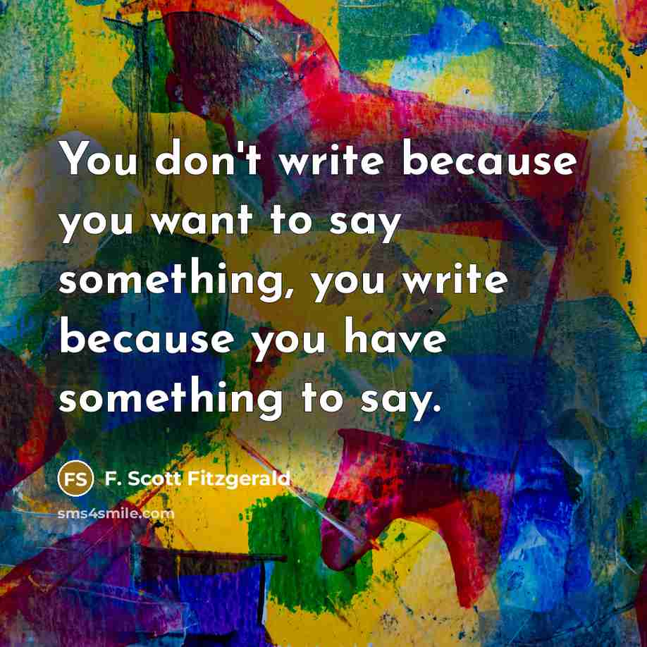 “You don't write because you want to say something, you write because you have something to say.” quote by F. Scott Fitzgerald