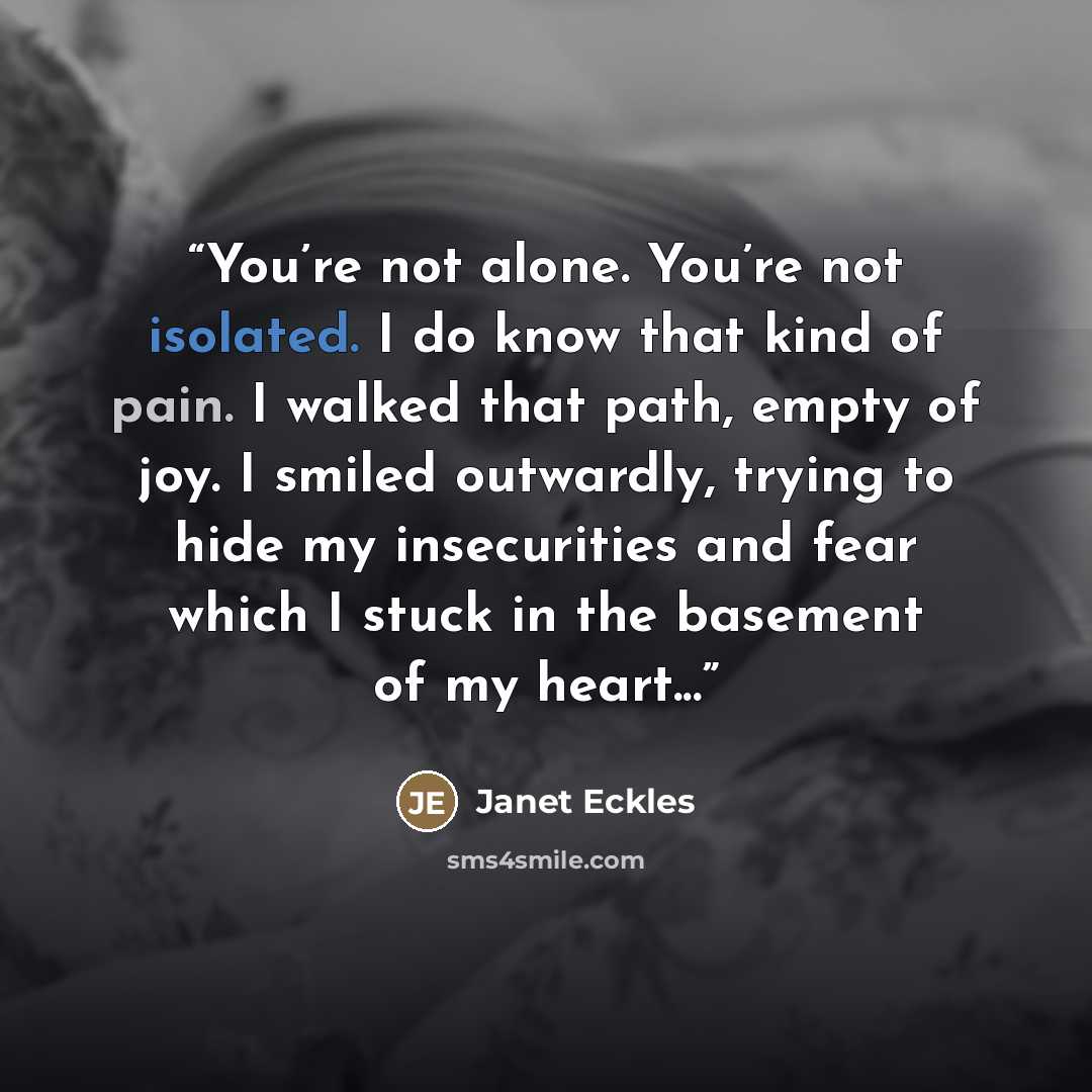 “You’re not alone. You’re not isolated. I do know that kind of pain. I walked that path, empty of joy. I smiled outwardly, trying to hide my insecurities and fear which I stuck in the basement of my heart...” quote by Janet Eckles