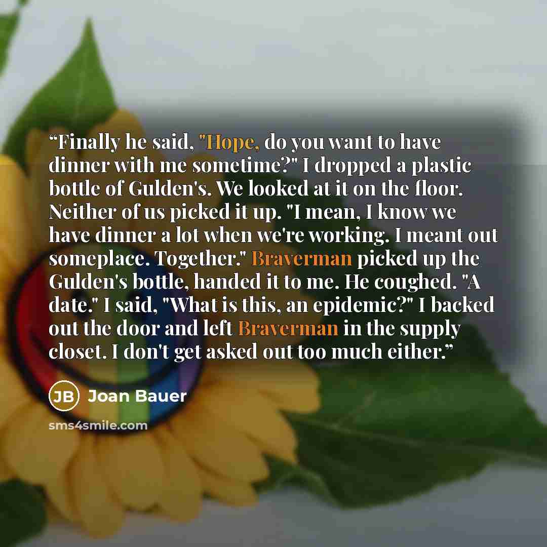 “Finally he said, "Hope, do you want to have dinner with me sometime?" I dropped a plastic bottle of Gulden's. We looked at it on the floor. Neither of us picked it up. "I mean, I know we have dinner a lot when we're working. I meant out someplace. Together." Braverman picked up the Gulden's…” quote by Joan Bauer