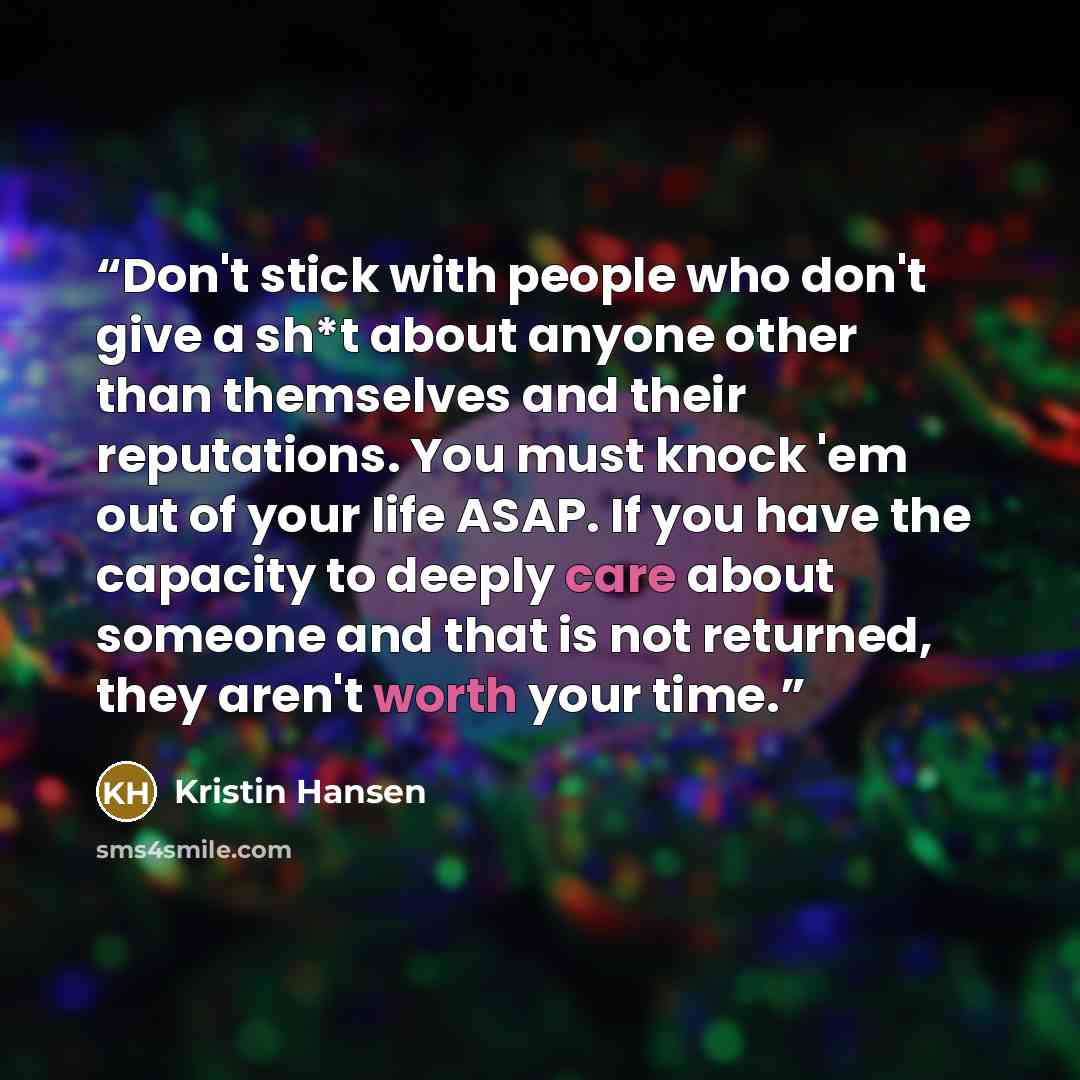 “Don't stick with people who don't give a sh*t about anyone other than themselves and their reputations. You must knock 'em out of your life ASAP. If you have the capacity to deeply care about someone and that is not returned, they aren't worth your time.” quote by Kristin Hansen