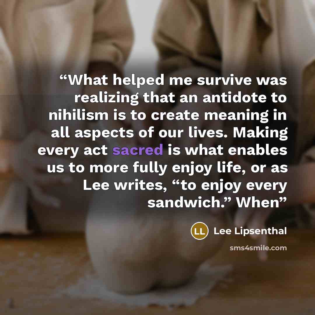 “What helped me survive was realizing that an antidote to nihilism is to create meaning in all aspects of our lives. Making every act sacred is what enables us to more fully enjoy life, or as Lee writes, “to enjoy every sandwich.” When” quote by Lee Lipsenthal