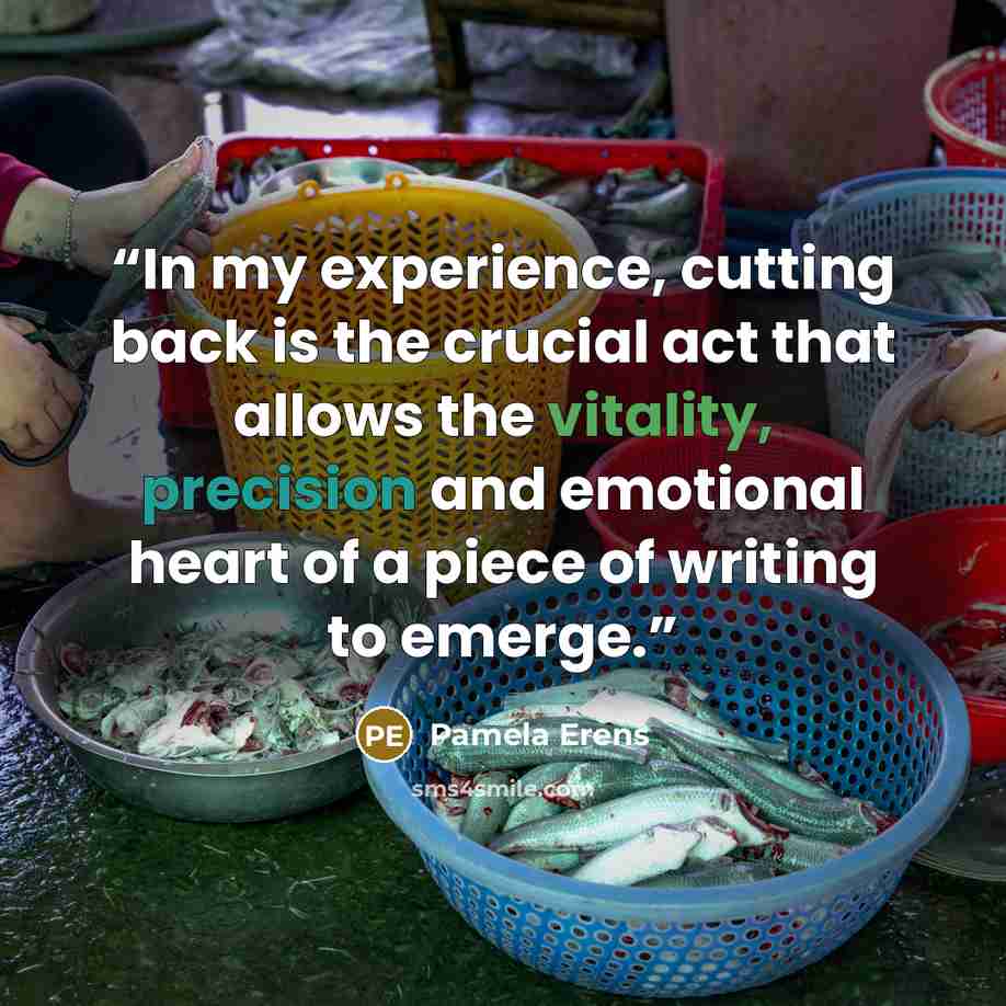“In my experience, cutting back is the crucial act that allows the vitality, precision and emotional heart of a piece of writing to emerge.” quote by Pamela Erens