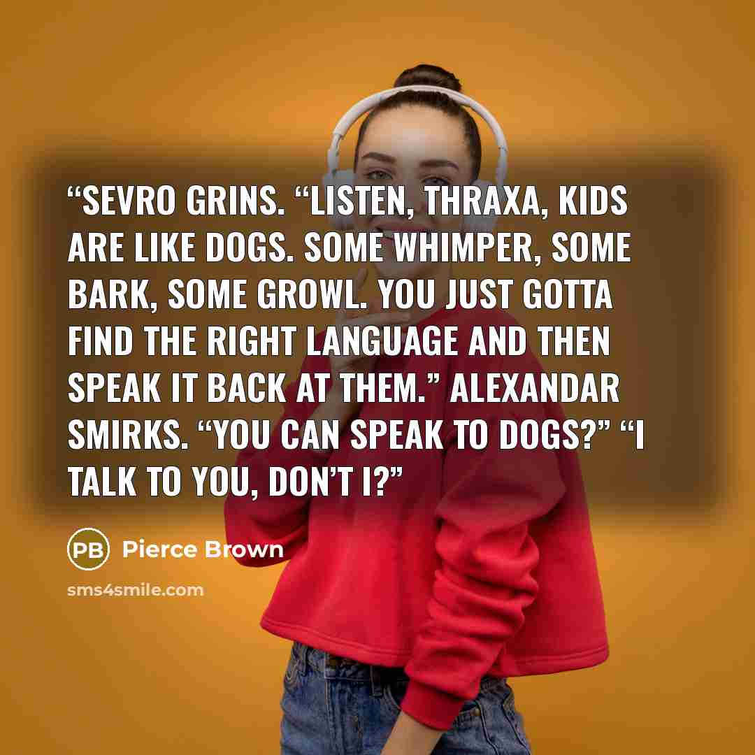 “Sevro grins. “Listen, Thraxa, kids are like dogs. Some whimper, some bark, some growl. You just gotta find the right language and then speak it back at them.” Alexandar smirks. “You can speak to dogs?” “I talk to you, don’t I?” quote by Pierce Brown