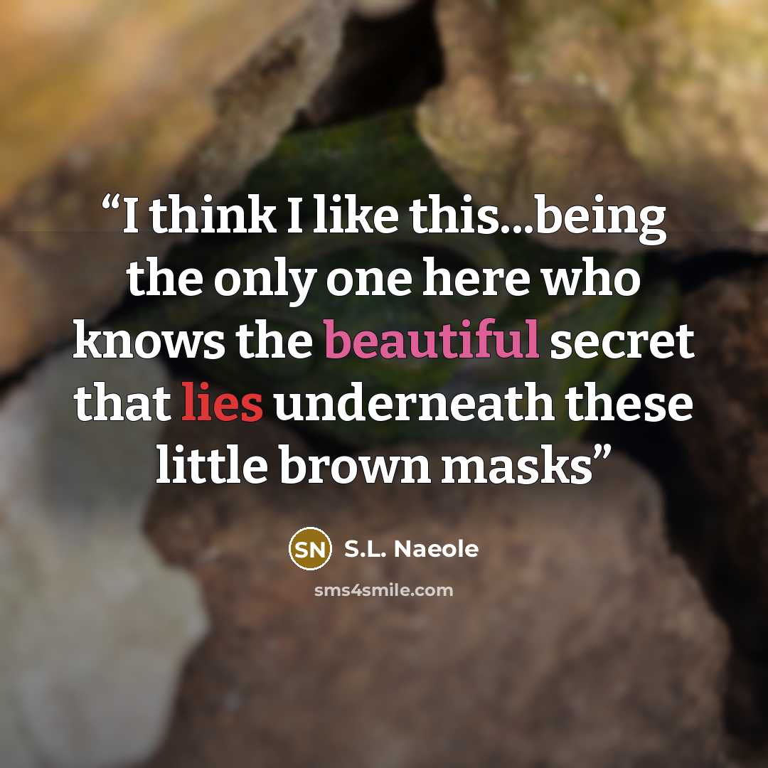 “I think I like this...being the only one here who knows the beautiful secret that lies underneath these little brown masks” quote by S.L. Naeole