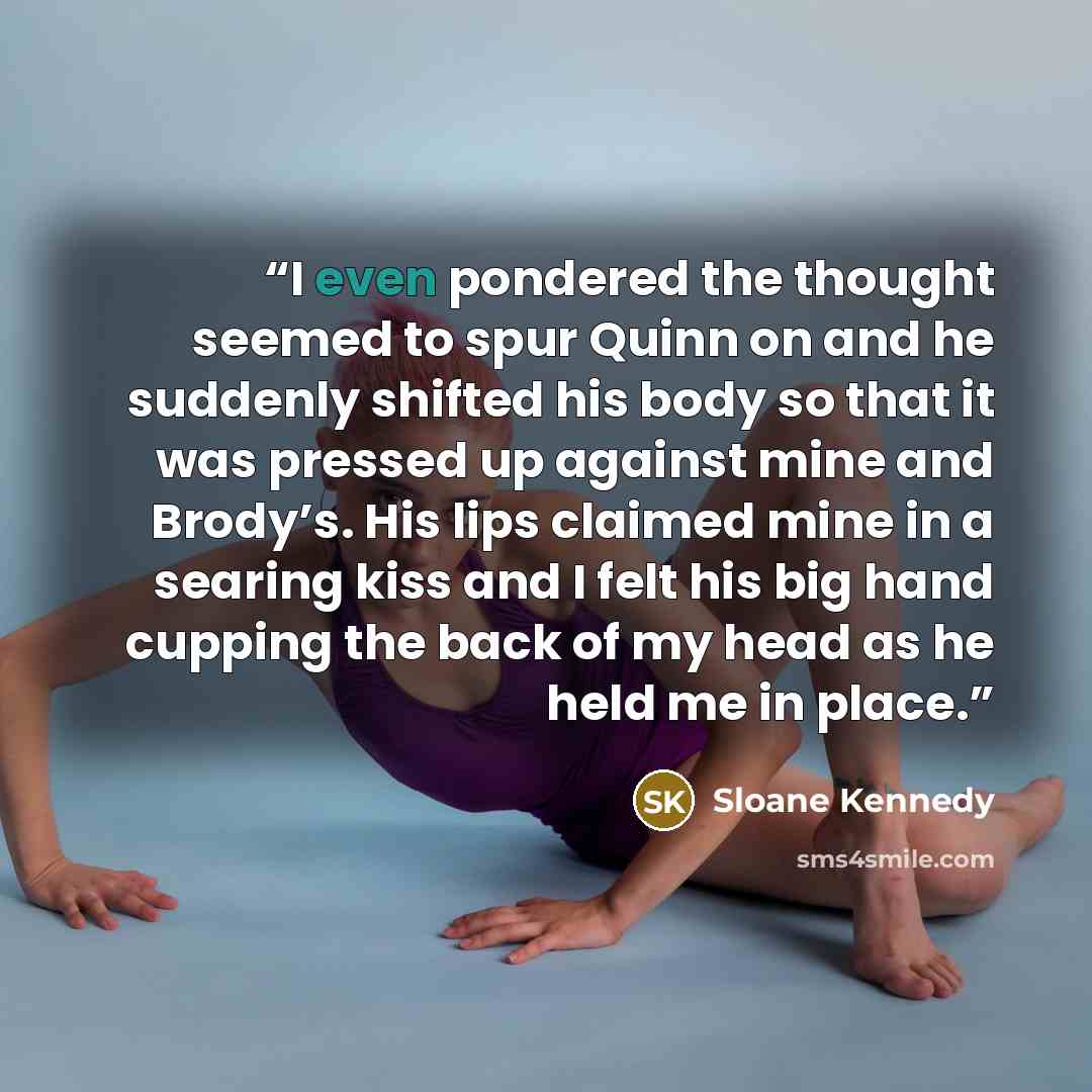 “I even pondered the thought seemed to spur Quinn on and he suddenly shifted his body so that it was pressed up against mine and Brody’s. His lips claimed mine in a searing kiss and I felt his big hand cupping the back of my head as he held me in place.” quote by Sloane Kennedy
