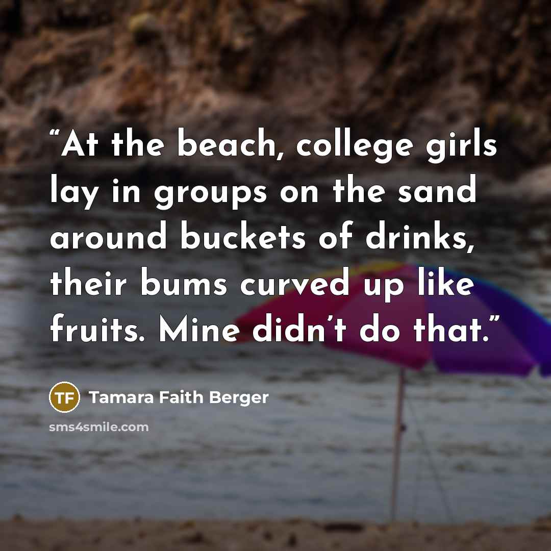“At the beach, college girls lay in groups on the sand around buckets of drinks, their bums curved up like fruits. Mine didn’t do that.” quote by Tamara Faith Berger