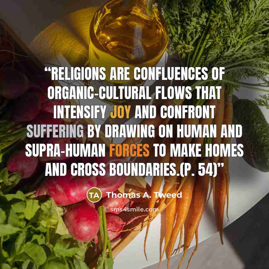 “Religions are confluences of organic-cultural flows that intensify joy and confront suffering by drawing on human and supra-human forces to make homes and cross boundaries.(p. 54)” quote by Thomas A. Tweed