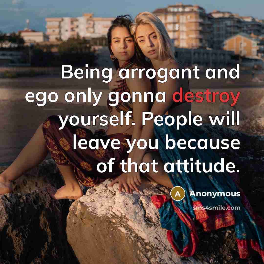 “Being arrogant and ego only gonna destroy yourself. People will leave you because of that attitude.” quote by Anonymous