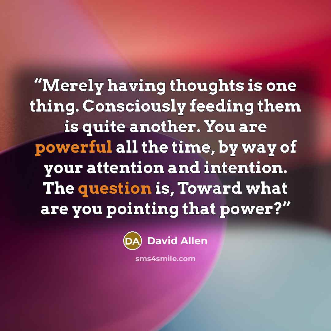 “Merely having thoughts is one thing. Consciously feeding them is quite another. You are powerful all the time, by way of your attention and intention. The question is, Toward what are you pointing that power?” quote by David Allen