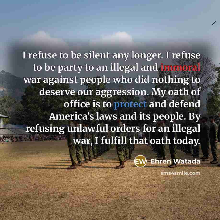 “I refuse to be silent any longer. I refuse to be party to an illegal and immoral war against people who did nothing to deserve our aggression. My oath of office is to protect and defend America's laws and its people. By refusing unlawful orders for an illegal war, I fulfill that oath today.” quote by Ehren Watada
