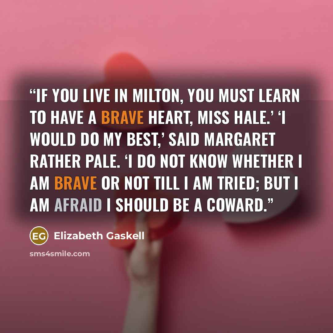 “If you live in Milton, you must learn to have a brave heart, Miss Hale.’ ‘I would do my best,’ said Margaret rather pale. ‘I do not know whether I am brave or not till I am tried; but I am afraid I should be a coward.” quote by Elizabeth Gaskell