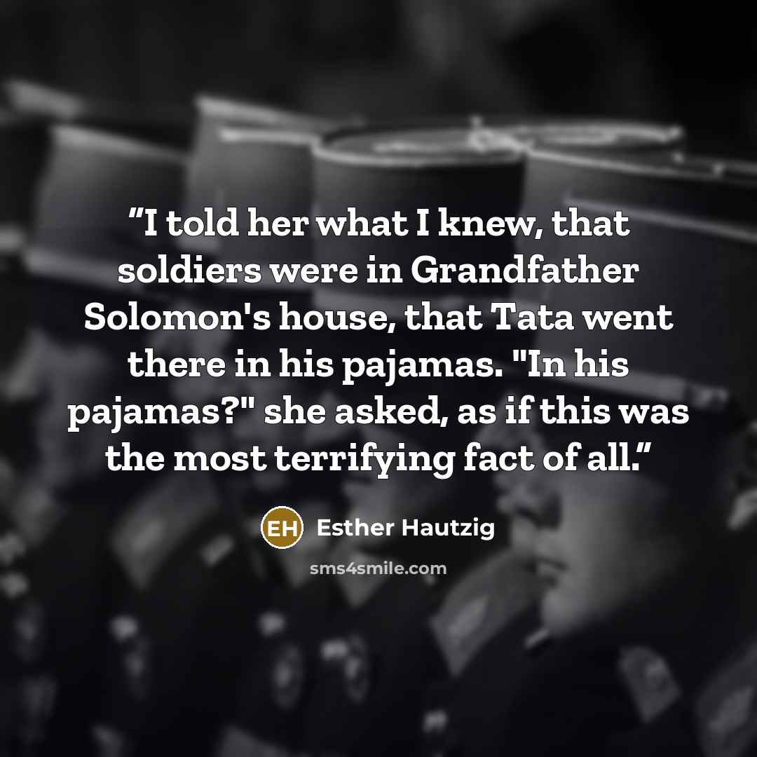 “I told her what I knew, that soldiers were in Grandfather Solomon's house, that Tata went there in his pajamas. "In his pajamas?" she asked, as if this was the most terrifying fact of all.” quote by Esther Hautzig
