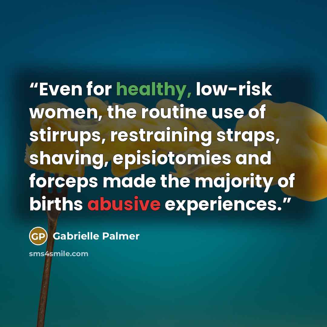 “Even for healthy, low-risk women, the routine use of stirrups, restraining straps, shaving, episiotomies and forceps made the majority of births abusive experiences.” quote by Gabrielle Palmer