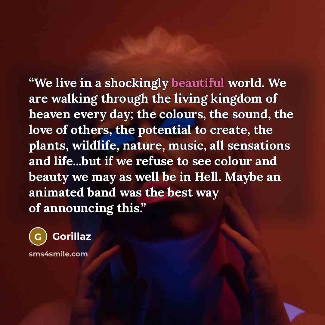 “We live in a shockingly beautiful world. We are walking through the living kingdom of heaven every day; the colours, the sound, the love of others, the potential to create, the plants, wildlife, nature, music, all sensations and life...but if we refuse to see colour and beauty we may as well be in…” quote by Gorillaz