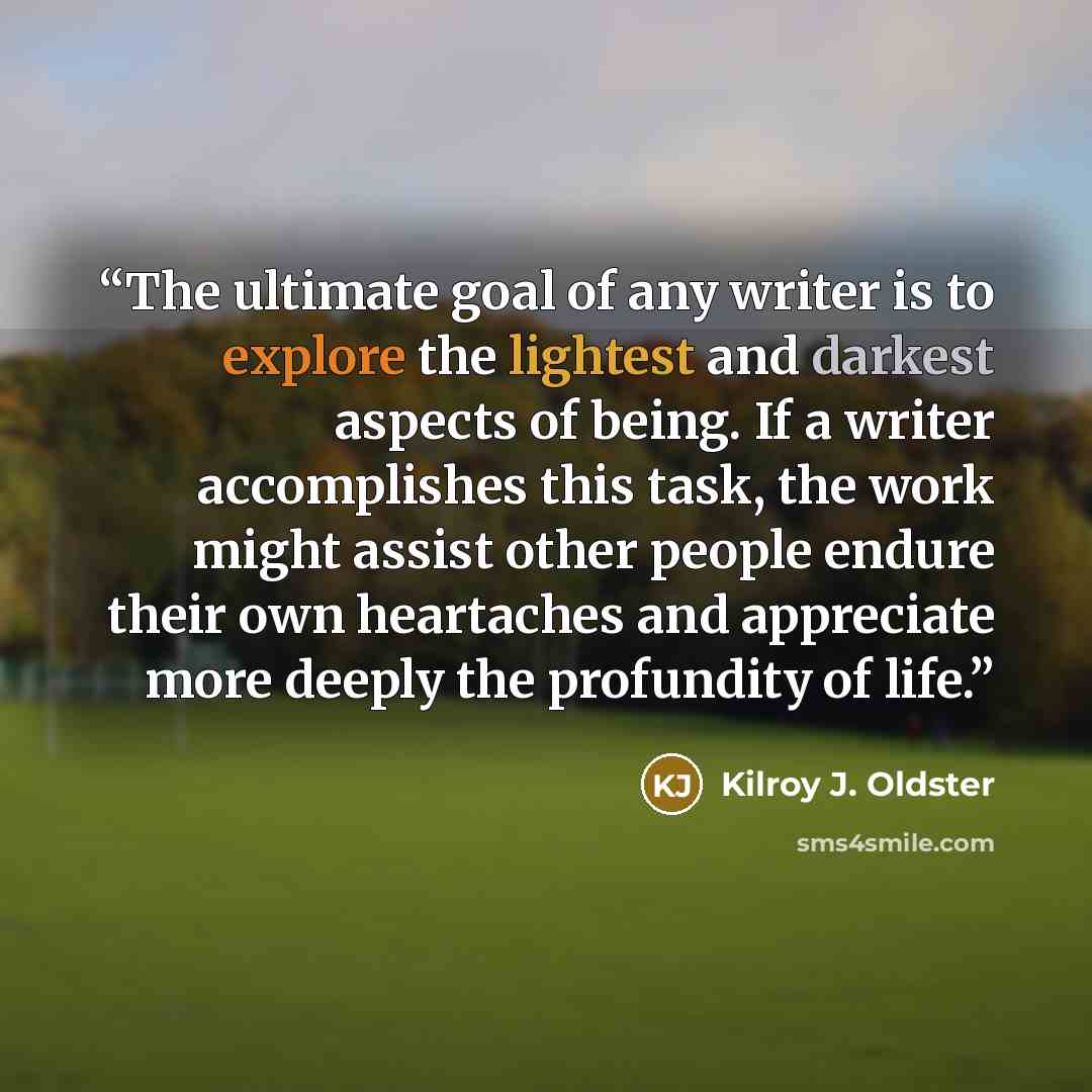 “The ultimate goal of any writer is to explore the lightest and darkest aspects of being. If a writer accomplishes this task, the work might assist other people endure their own heartaches and appreciate more deeply the profundity of life.” quote by Kilroy J. Oldster