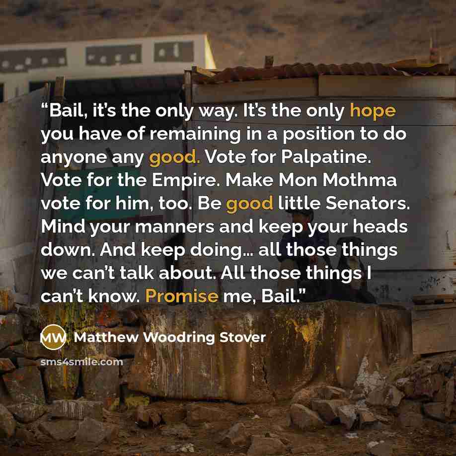 “Bail, it’s the only way. It’s the only hope you have of remaining in a position to do anyone any good. Vote for Palpatine. Vote for the Empire. Make Mon Mothma vote for him, too. Be good little Senators. Mind your manners and keep your heads down. And keep doing… all those things we can’t talk…” quote by Matthew Woodring Stover