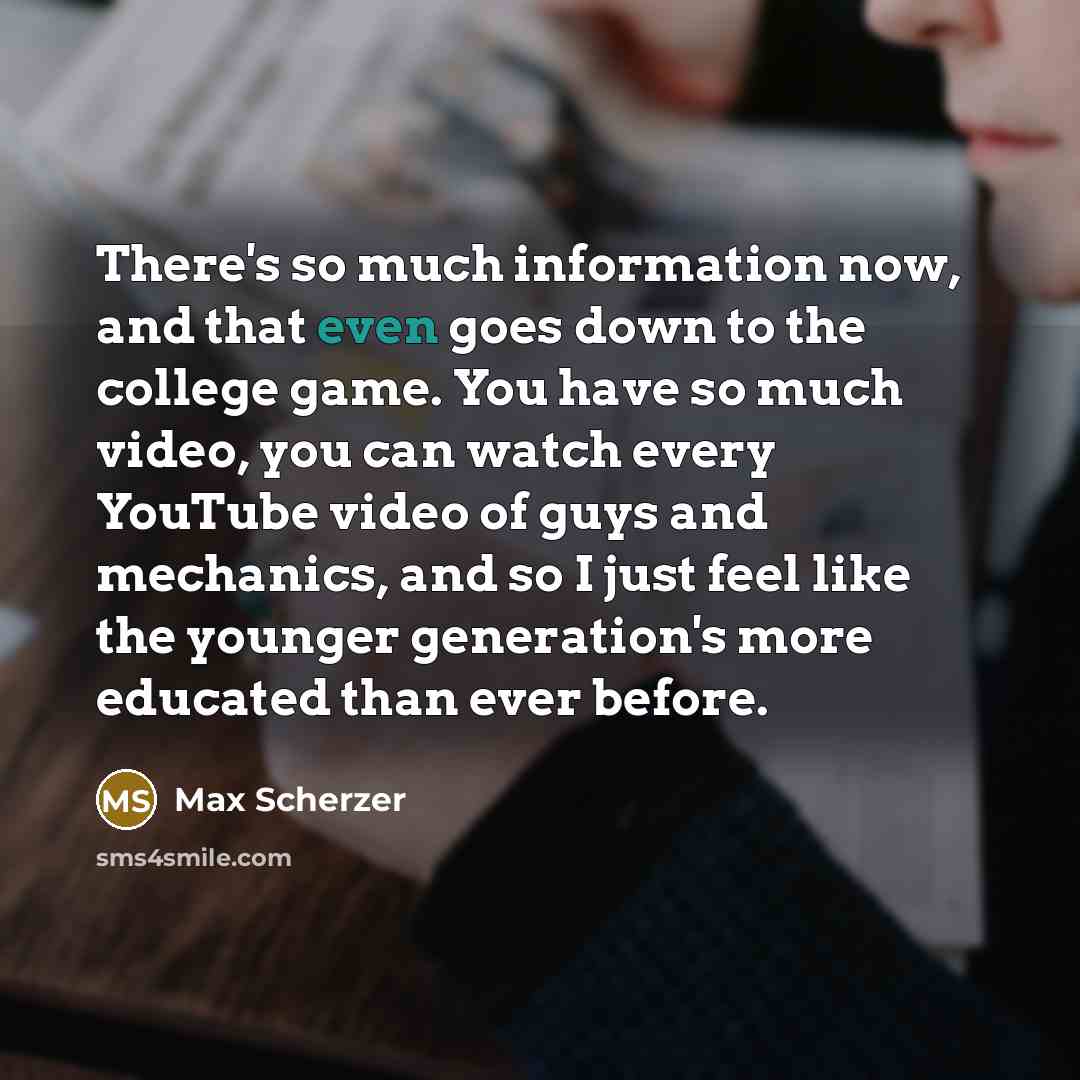 “There's so much information now, and that even goes down to the college game. You have so much video, you can watch every YouTube video of guys and mechanics, and so I just feel like the younger generation's more educated than ever before.” quote by Max Scherzer