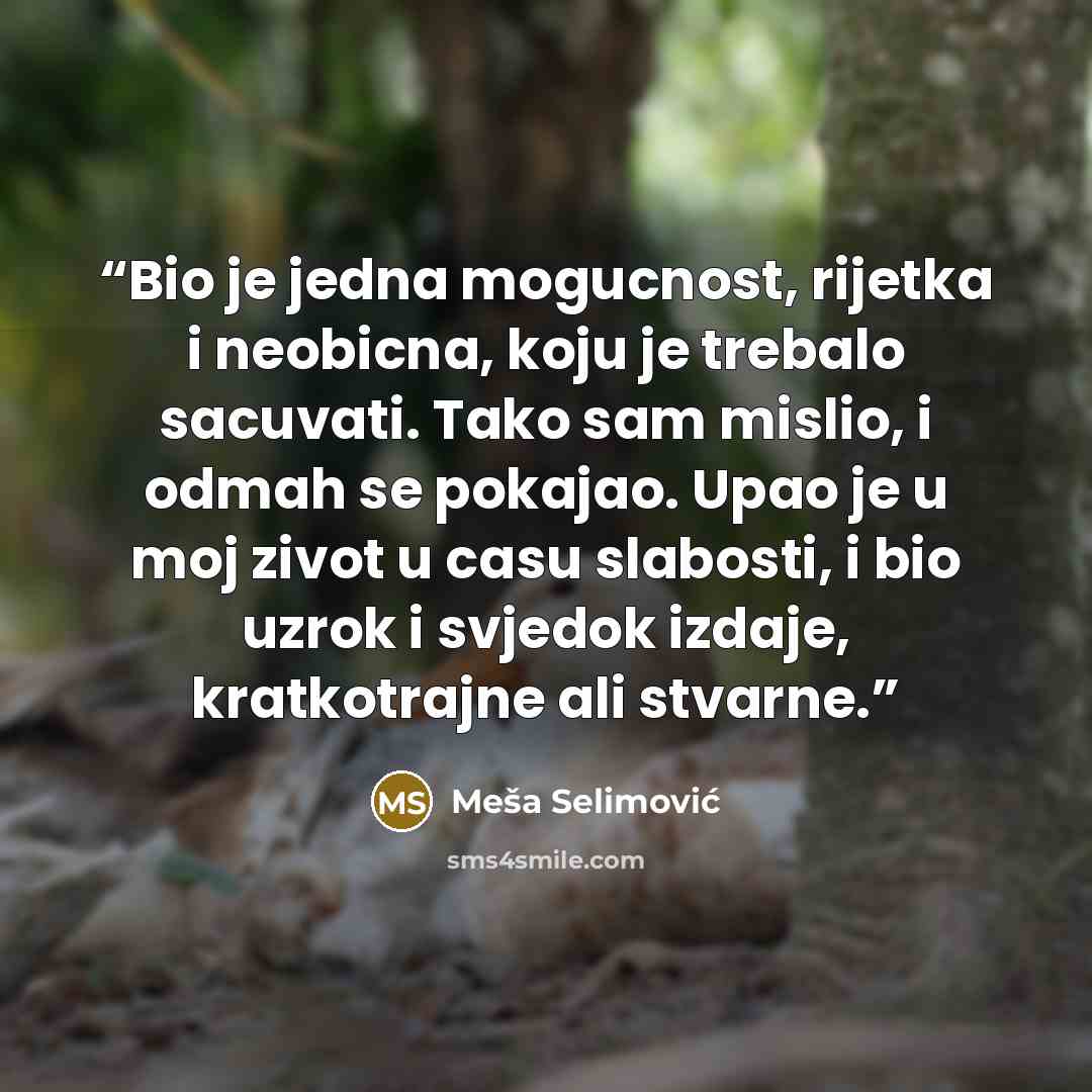 “Bio je jedna mogucnost, rijetka i neobicna, koju je trebalo sacuvati. Tako sam mislio, i odmah se pokajao. Upao je u moj zivot u casu slabosti, i bio uzrok i svjedok izdaje, kratkotrajne ali stvarne.” quote by Meša Selimović