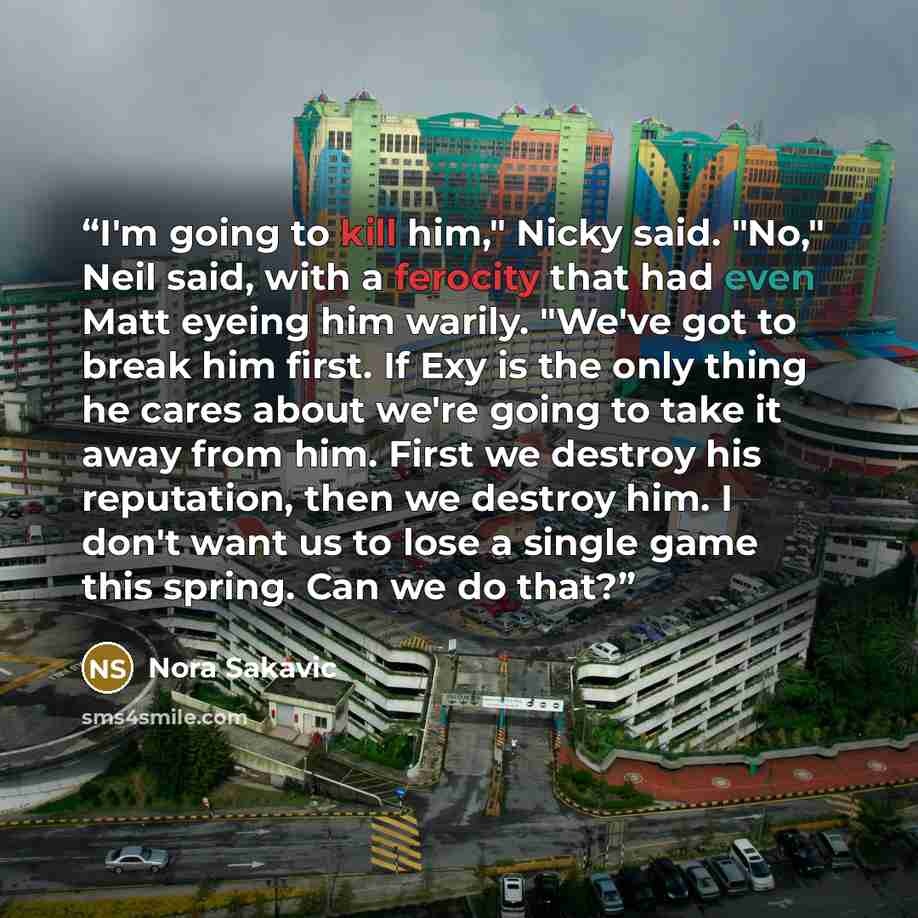 “I'm going to kill him," Nicky said. "No," Neil said, with a ferocity that had even Matt eyeing him warily. "We've got to break him first. If Exy is the only thing he cares about we're going to take it away from him. First we destroy his reputation, then we destroy him. I don't want us to lose a…” quote by Nora Sakavic