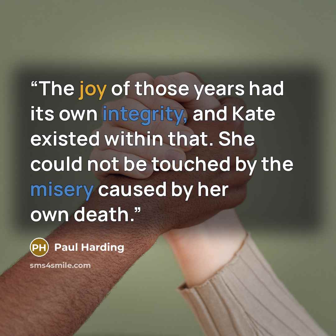 “The joy of those years had its own integrity, and Kate existed within that. She could not be touched by the misery caused by her own death.” quote by Paul Harding