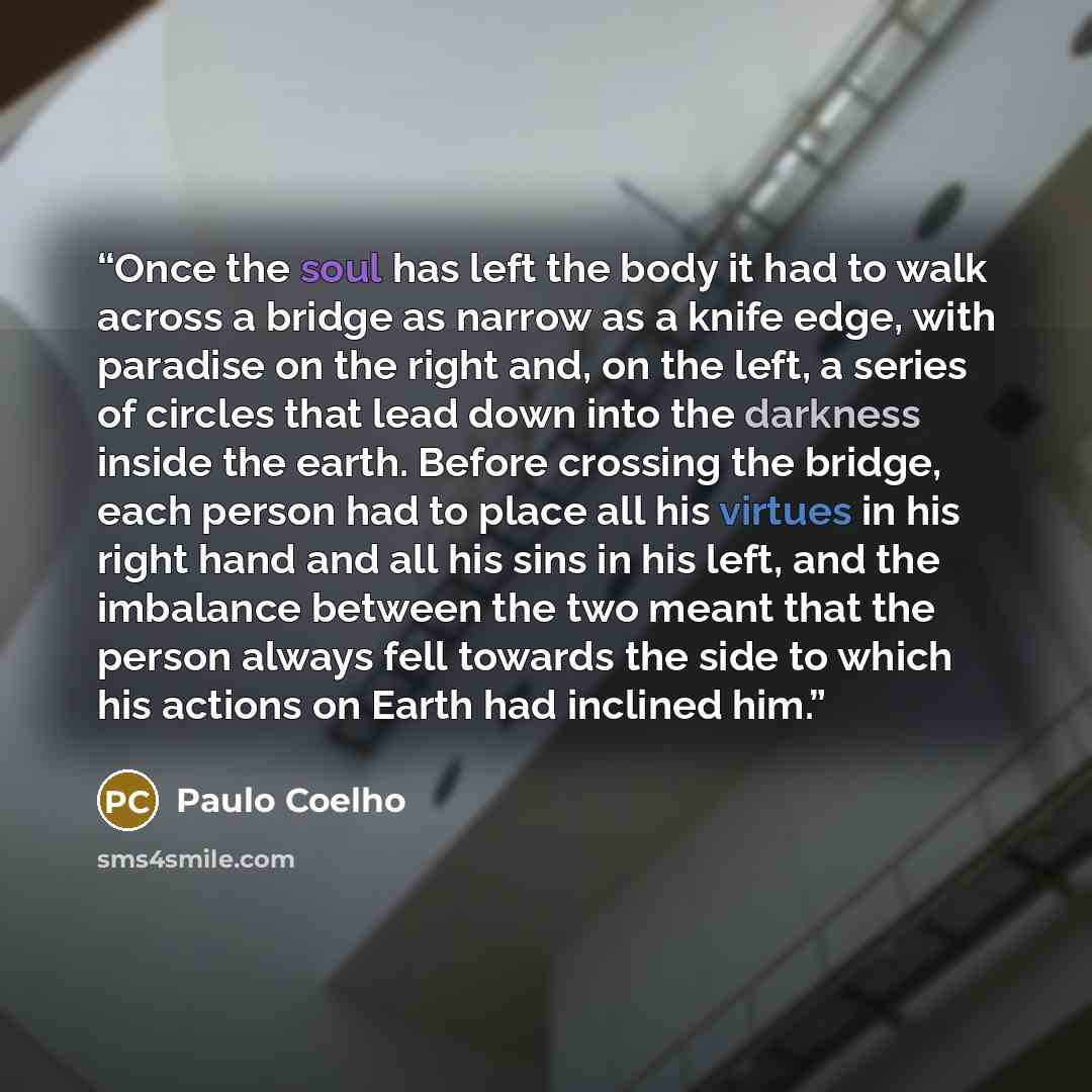 “Once the soul has left the body it had to walk across a bridge as narrow as a knife edge, with paradise on the right and, on the left, a series of circles that lead down into the darkness inside the earth. Before crossing the bridge, each person had to place all his virtues in his right hand and…” quote by Paulo Coelho