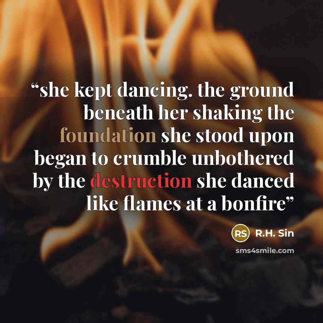 “she kept dancing. the ground beneath her shaking the foundation she stood upon began to crumble unbothered by the destruction she danced like flames at a bonfire” quote by R.H. Sin