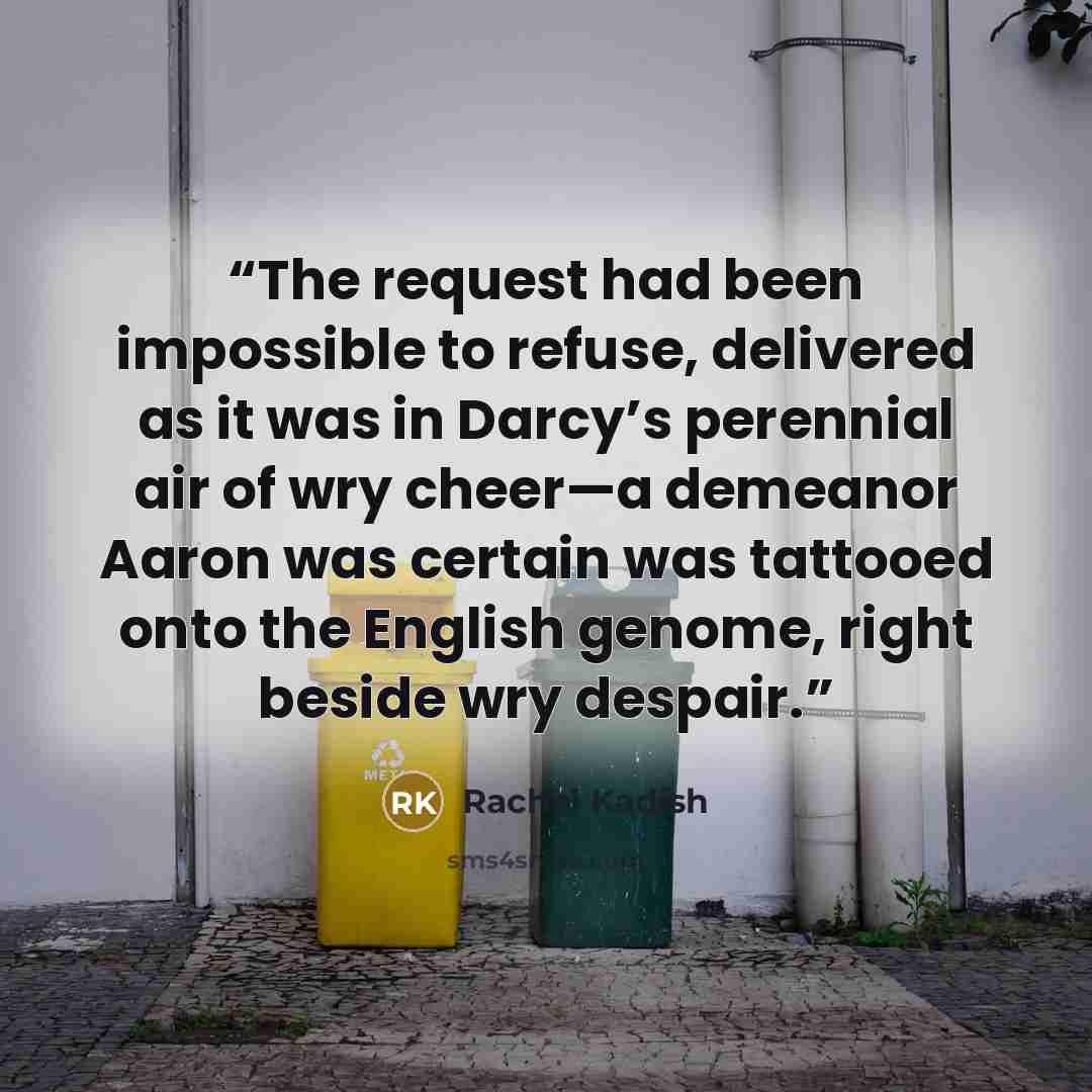 “The request had been impossible to refuse, delivered as it was in Darcy’s perennial air of wry cheer—a demeanor Aaron was certain was tattooed onto the English genome, right beside wry despair.” quote by Rachel Kadish