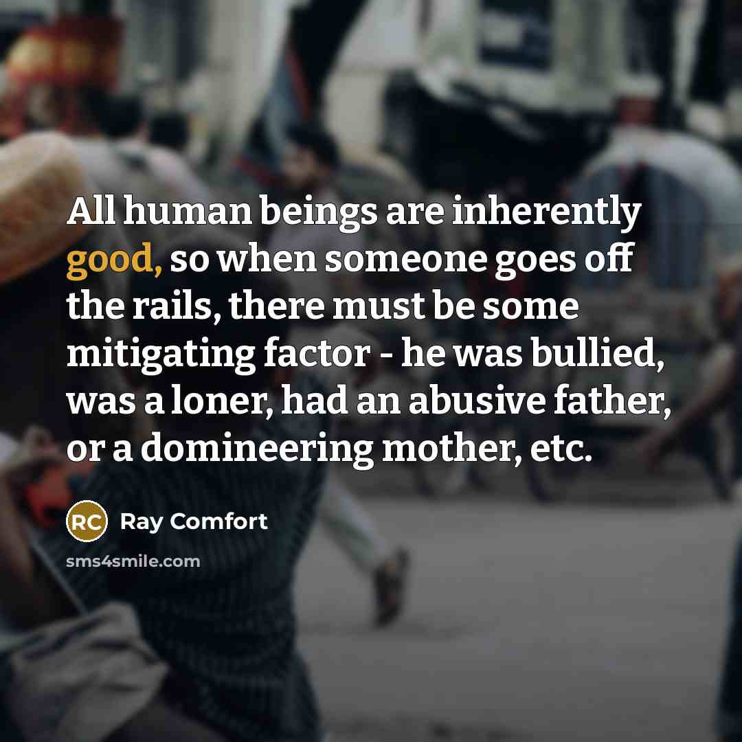 “All human beings are inherently good, so when someone goes off the rails, there must be some mitigating factor - he was bullied, was a loner, had an abusive father, or a domineering mother, etc.” quote by Ray Comfort