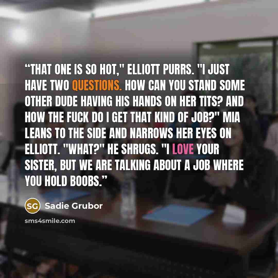 “That one is so hot," Elliott purrs. "I just have two questions. How can you stand some other dude having his hands on her tits? And how the fuck do I get that kind of job?" Mia leans to the side and narrows her eyes on Elliott. "What?" he shrugs. "I love your sister, but we are talking about a job…” quote by Sadie Grubor