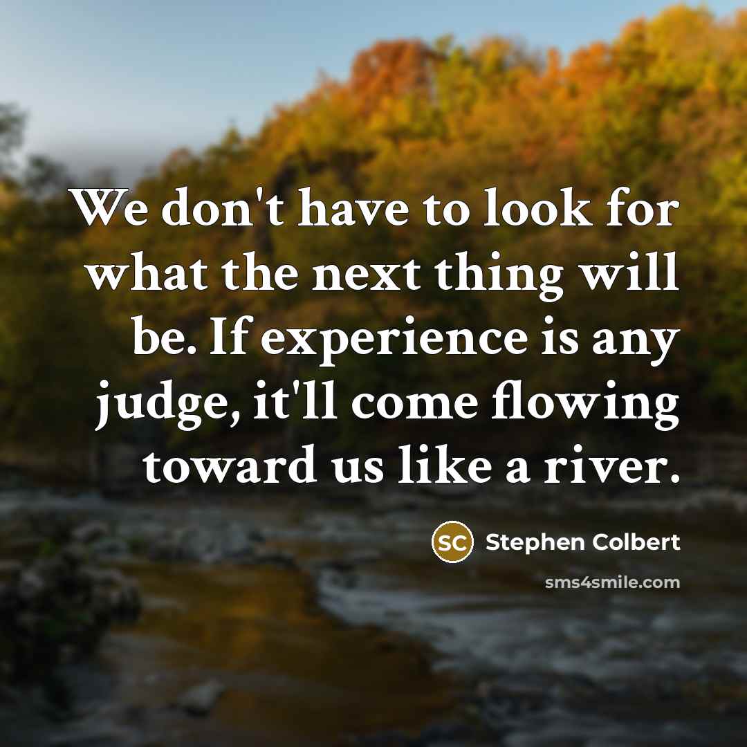 “We don't have to look for what the next thing will be. If experience is any judge, it'll come flowing toward us like a river.” quote by Stephen Colbert