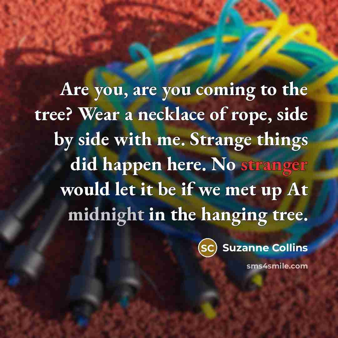 “Are you, are you coming to the tree? Wear a necklace of rope, side by side with me. Strange things did happen here. No stranger would let it be if we met up At midnight in the hanging tree.” quote by Suzanne Collins
