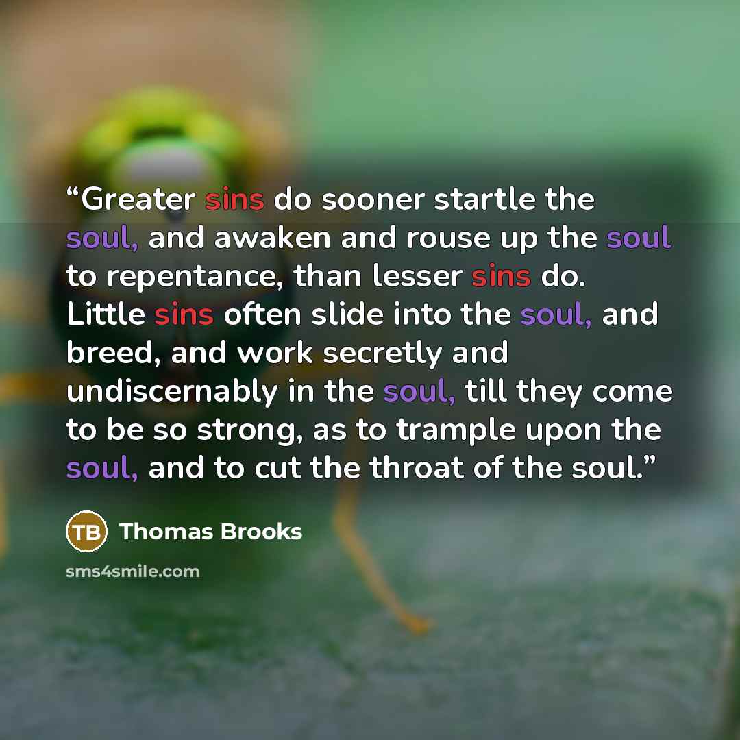 “Greater sins do sooner startle the soul, and awaken and rouse up the soul to repentance, than lesser sins do. Little sins often slide into the soul, and breed, and work secretly and undiscernably in the soul, till they come to be so strong, as to trample upon the soul, and to cut the throat of the…” quote by Thomas Brooks