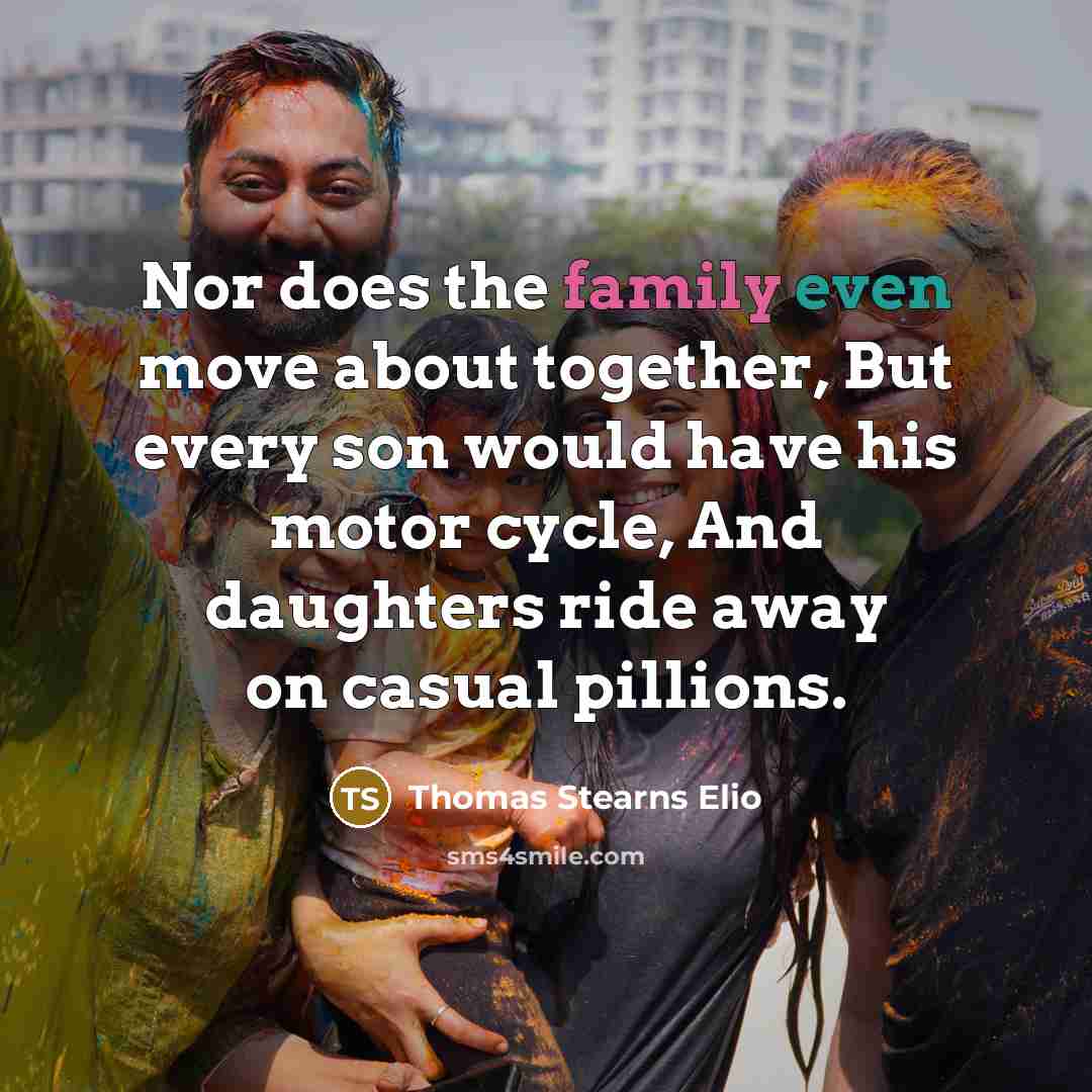 “Nor does the family even move about together, But every son would have his motor cycle, And daughters ride away on casual pillions.” quote by Thomas Stearns Elio