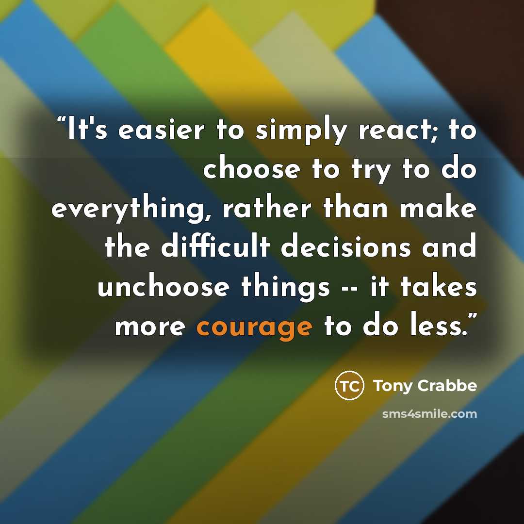 “It's easier to simply react; to choose to try to do everything, rather than make the difficult decisions and unchoose things -- it takes more courage to do less.” quote by Tony Crabbe