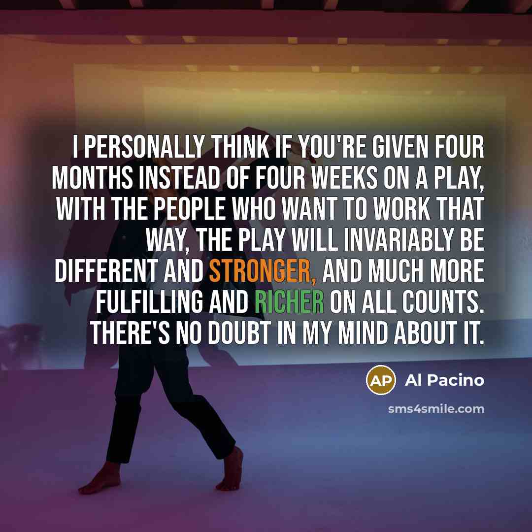 “I personally think if you're given four months instead of four weeks on a play, with the people who want to work that way, the play will invariably be different and stronger, and much more fulfilling and richer on all counts. There's no doubt in my mind about it.” quote by Al Pacino