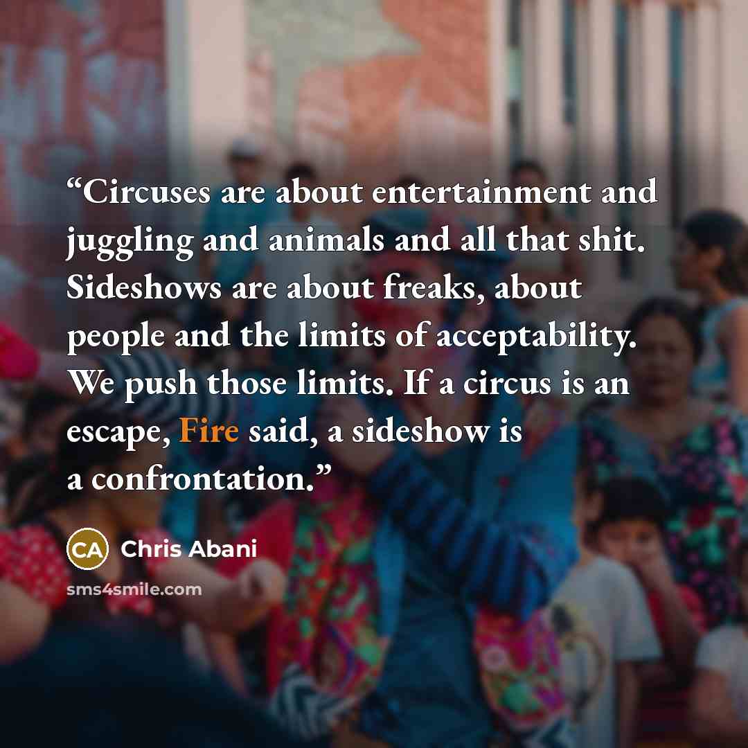 “Circuses are about entertainment and juggling and animals and all that shit. Sideshows are about freaks, about people and the limits of acceptability. We push those limits. If a circus is an escape, Fire said, a sideshow is a confrontation.” quote by Chris Abani