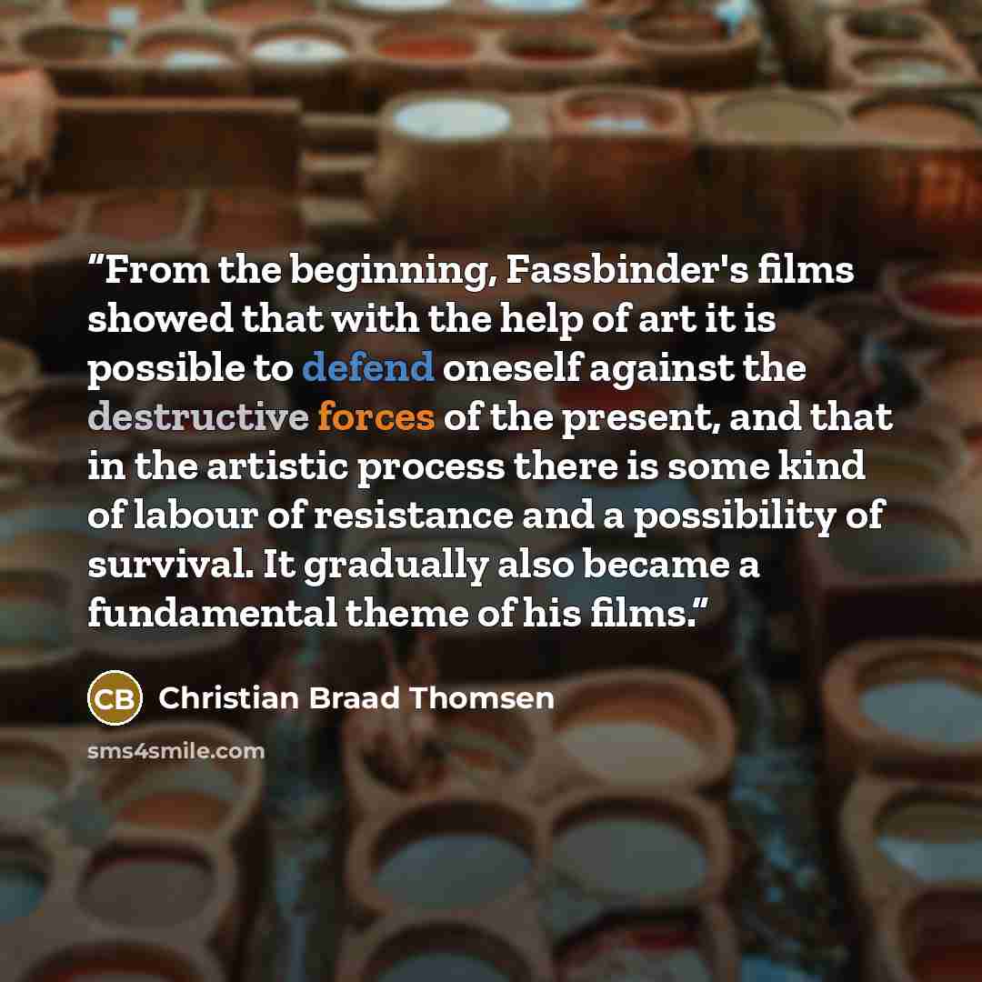 “From the beginning, Fassbinder's films showed that with the help of art it is possible to defend oneself against the destructive forces of the present, and that in the artistic process there is some kind of labour of resistance and a possibility of survival. It gradually also became a fundamental…” quote by Christian Braad Thomsen