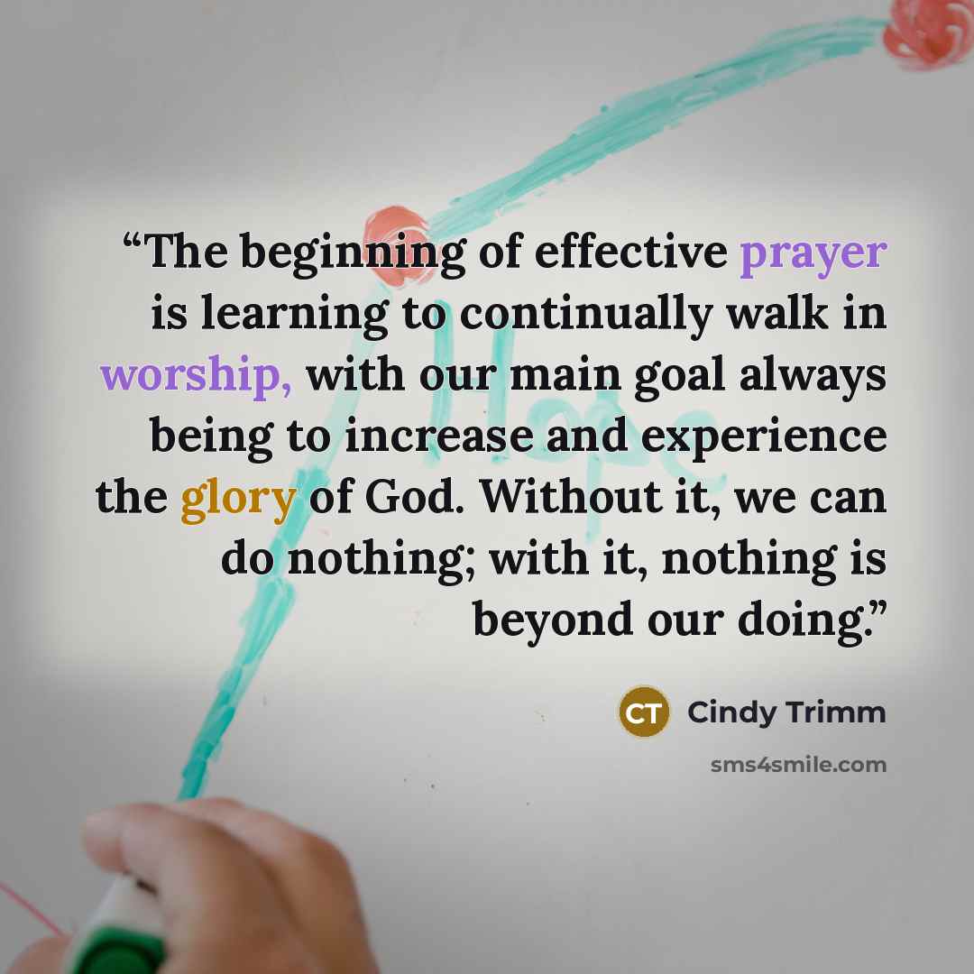 “The beginning of effective prayer is learning to continually walk in worship, with our main goal always being to increase and experience the glory of God. Without it, we can do nothing; with it, nothing is beyond our doing.” quote by Cindy Trimm