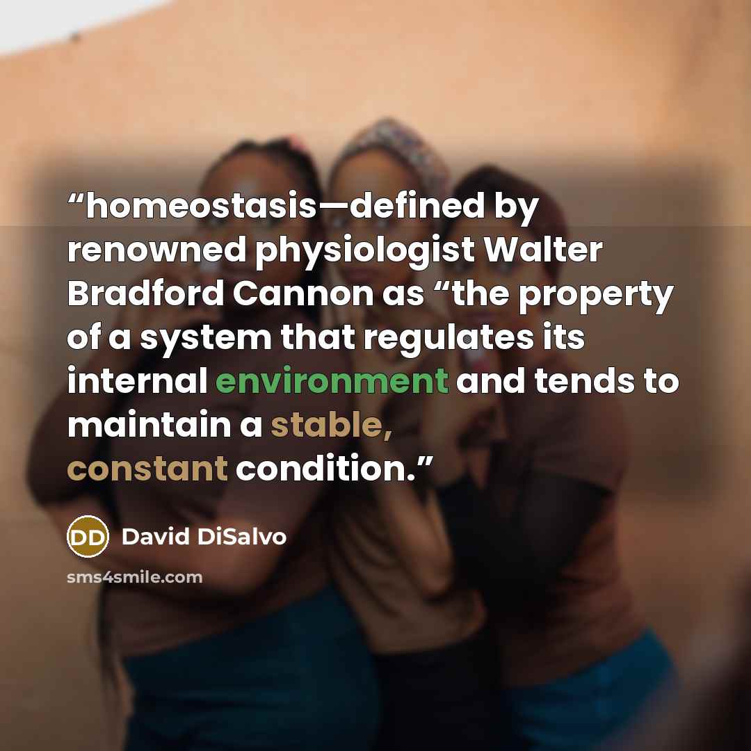 “homeostasis—defined by renowned physiologist Walter Bradford Cannon as “the property of a system that regulates its internal environment and tends to maintain a stable, constant condition.” quote by David DiSalvo