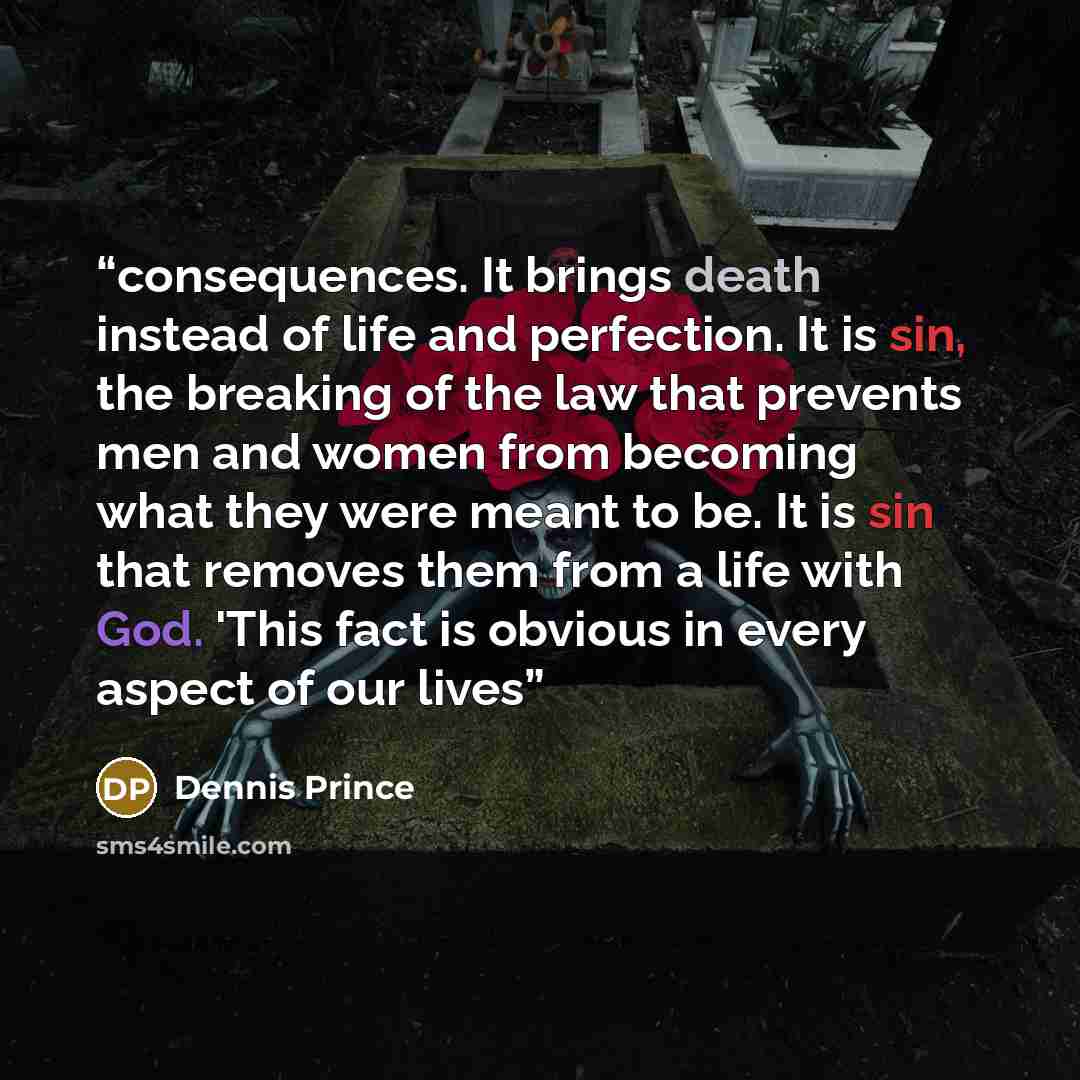 “consequences. It brings death instead of life and perfection. It is sin, the breaking of the law that prevents men and women from becoming what they were meant to be. It is sin that removes them from a life with God. 'This fact is obvious in every aspect of our lives” quote by Dennis Prince