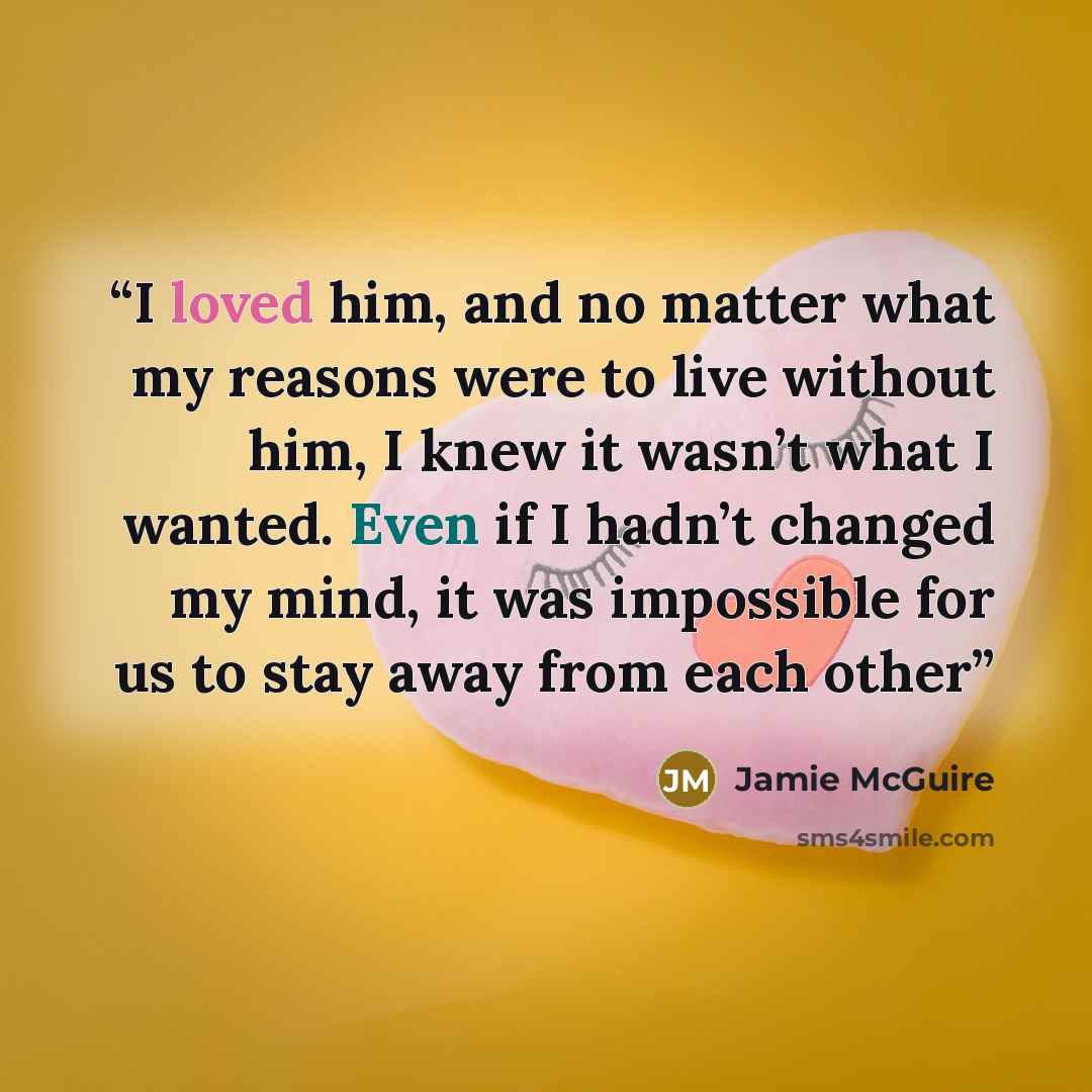 “I loved him, and no matter what my reasons were to live without him, I knew it wasn’t what I wanted. Even if I hadn’t changed my mind, it was impossible for us to stay away from each other” quote by Jamie McGuire