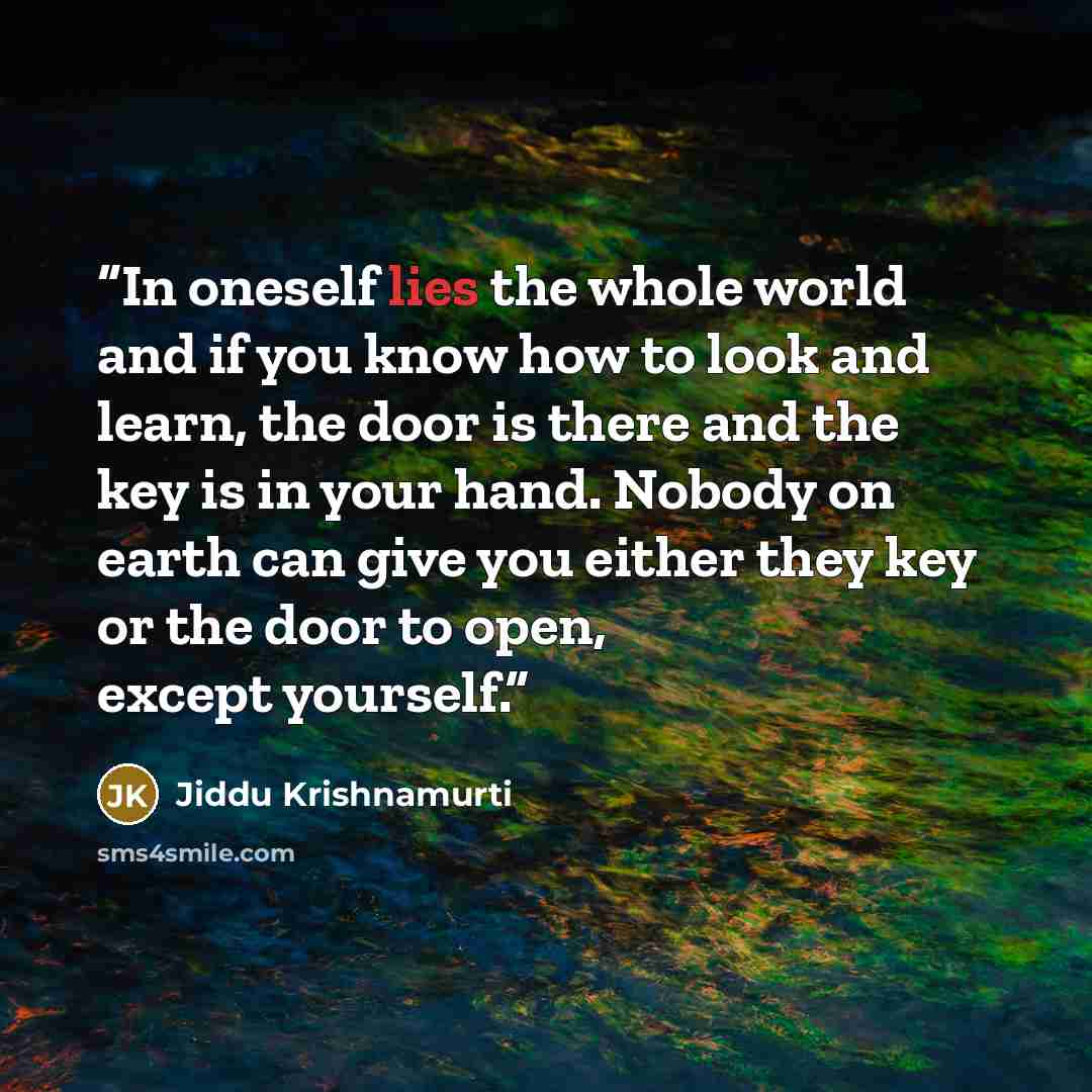 “In oneself lies the whole world and if you know how to look and learn, the door is there and the key is in your hand. Nobody on earth can give you either they key or the door to open, except yourself.” quote by Jiddu Krishnamurti
