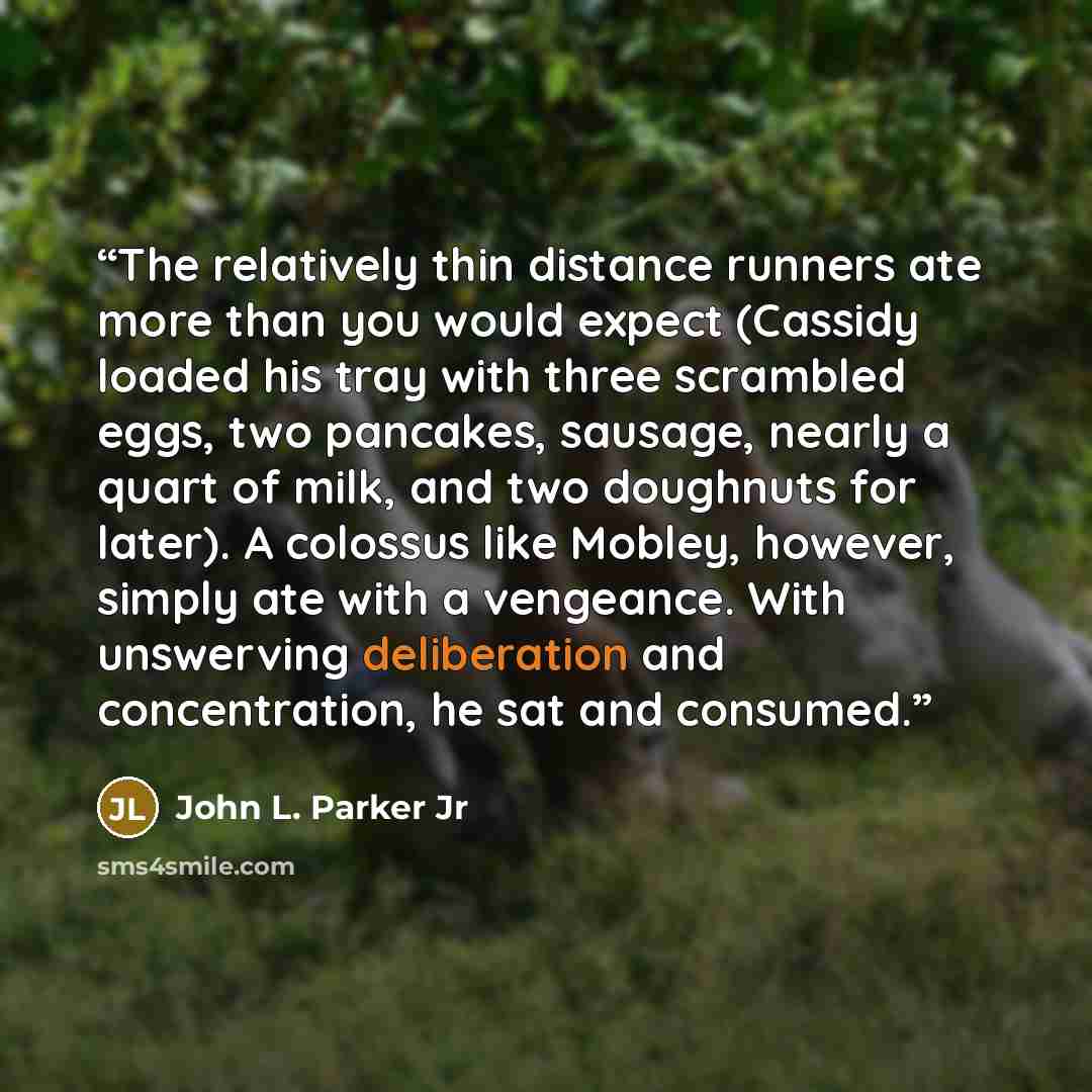 “The relatively thin distance runners ate more than you would expect (Cassidy loaded his tray with three scrambled eggs, two pancakes, sausage, nearly a quart of milk, and two doughnuts for later). A colossus like Mobley, however, simply ate with a vengeance. With unswerving deliberation and…” quote by John L. Parker Jr