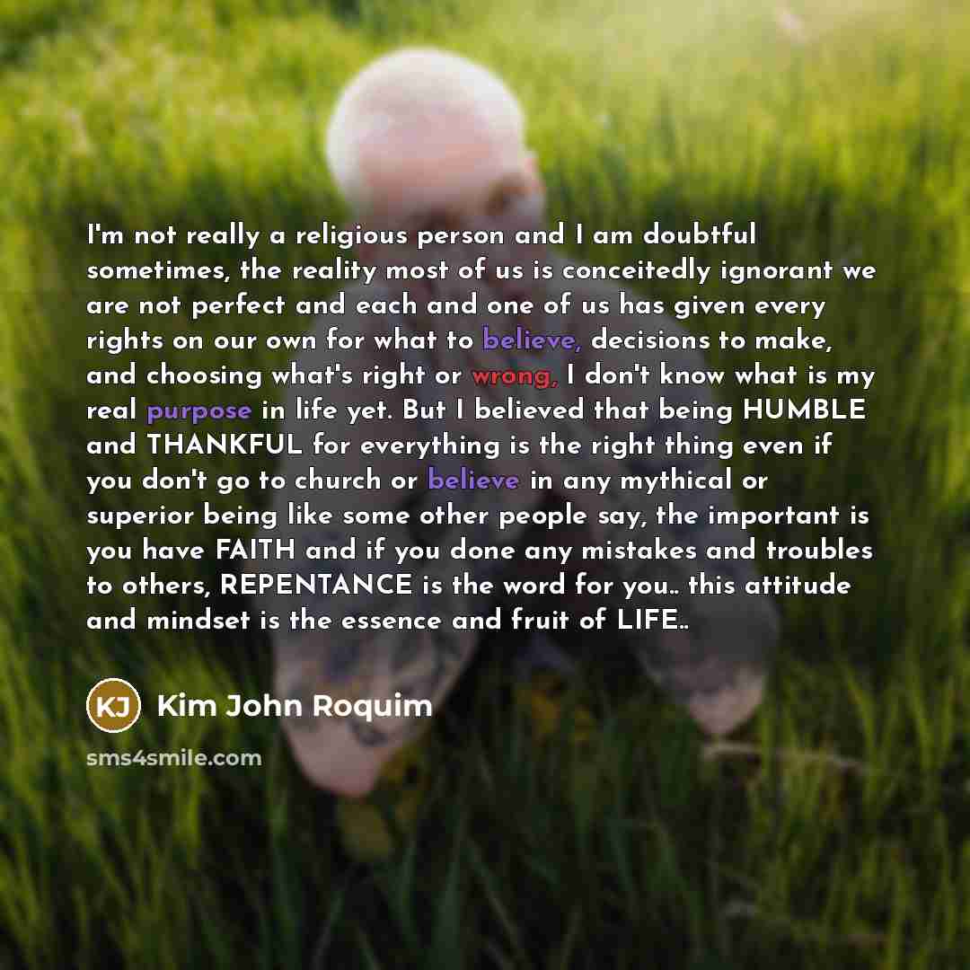 “I'm not really a religious person and I am doubtful sometimes, the reality most of us is conceitedly ignorant we are not perfect and each and one of us has given every rights on our own for what to believe, decisions to make, and choosing what's right or wrong, I don't know what is my real purpose…” quote by Kim John Roquim